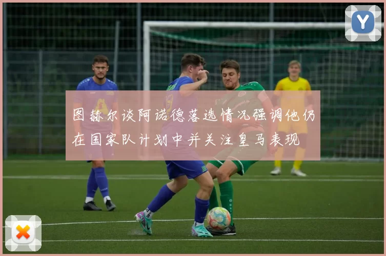 图赫尔谈阿诺德落选情况强调他仍在国家队计划中并关注皇马表现