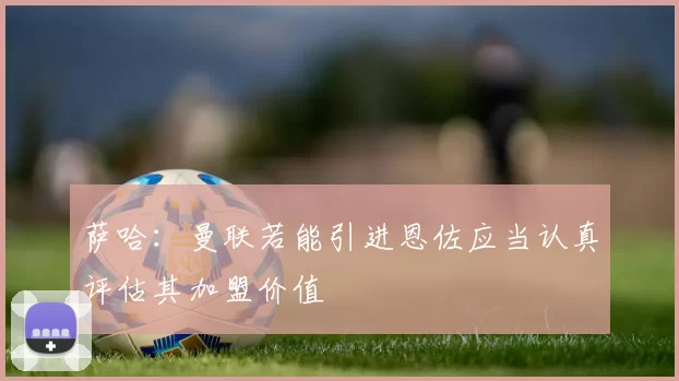 萨哈：曼联若能引进恩佐应当认真评估其加盟价值