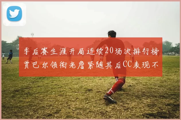 季后赛生涯开局连续20场次排行榜贾巴尔领衔老詹紧随其后CC表现不俗