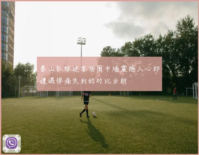 泰山队球迷客场围巾墙震撼人心却遭遇惨痛失利的对比分析