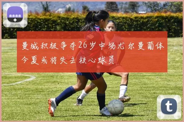 曼城积极争夺26岁中场尤尔曼葡体今夏或将失去核心球员
