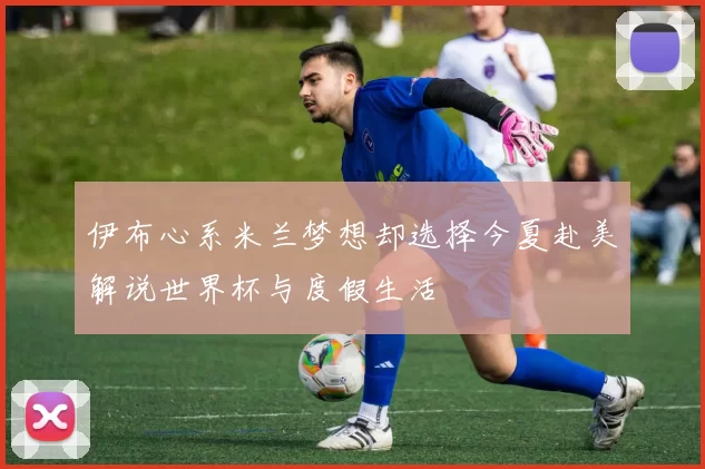 伊布心系米兰梦想却选择今夏赴美解说世界杯与度假生活