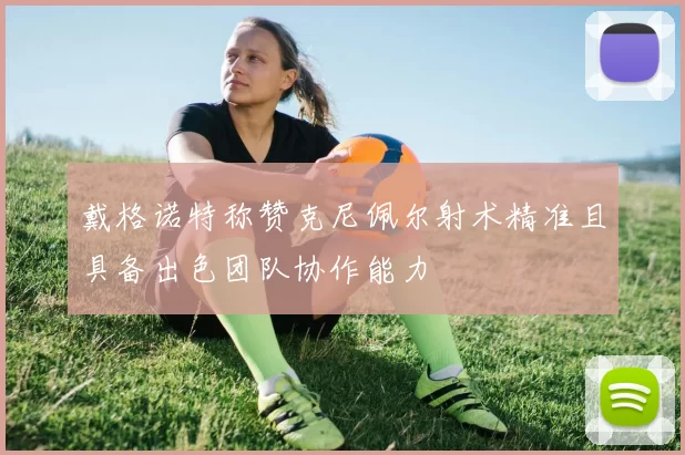 戴格诺特称赞克尼佩尔射术精准且具备出色团队协作能力