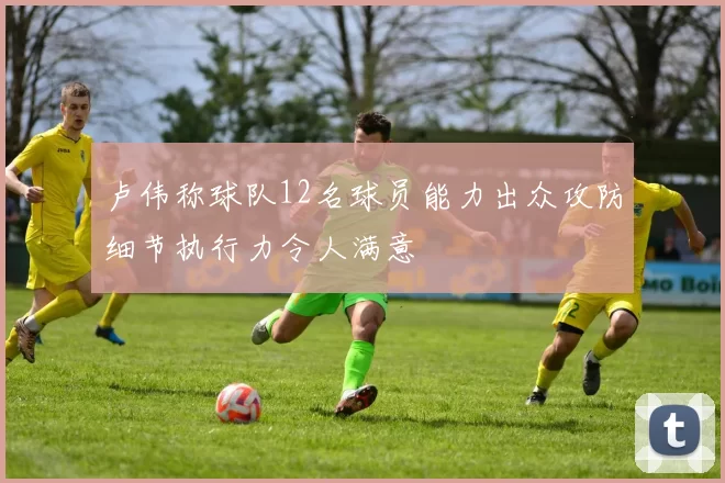 卢伟称球队12名球员能力出众攻防细节执行力令人满意