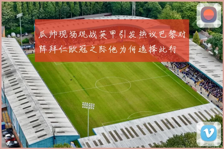 瓜帅现场观战英甲引发热议巴黎对阵拜仁欧冠之际他为何选择此行