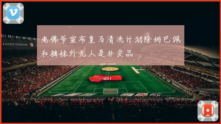 老佛爷宣布皇马清洗计划除姆巴佩和裤袜外无人是非卖品