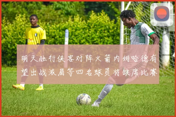 明天独行侠客对阵火箭内姆哈德有望出战浓眉等四名球员将缺席比赛