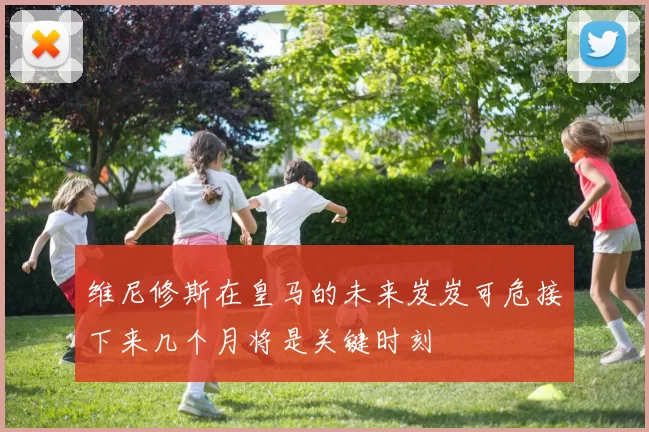 维尼修斯在皇马的未来岌岌可危接下来几个月将是关键时刻