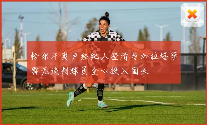 恰尔汗奥卢经纪人澄清与加拉塔萨雷无谈判球员全心投入国米