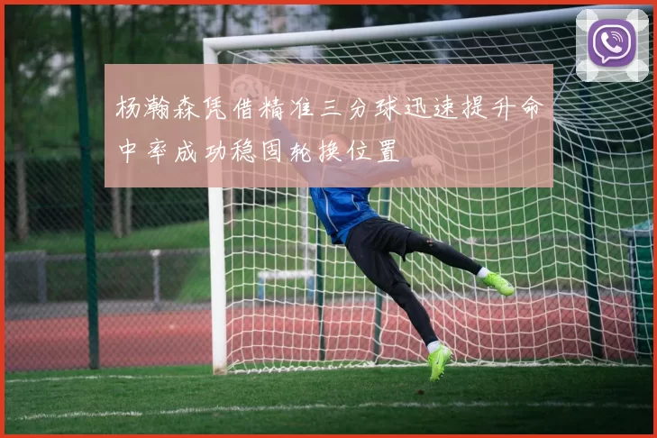 杨瀚森凭借精准三分球迅速提升命中率成功稳固轮换位置