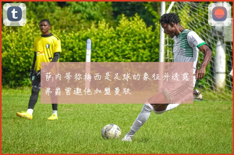 萨内蒂称梅西是足球的象征并透露弗爵曾邀他加盟曼联