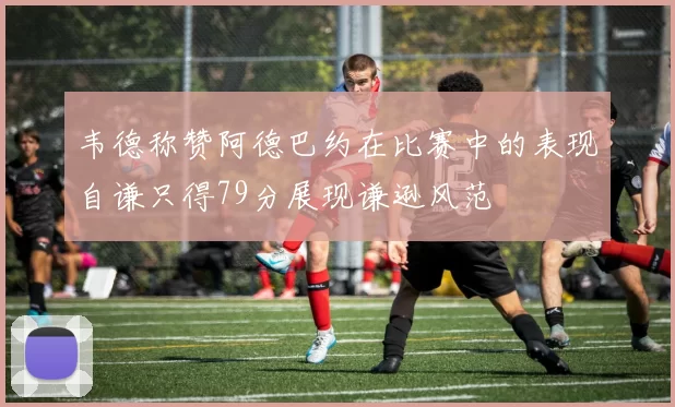 韦德称赞阿德巴约在比赛中的表现自谦只得79分展现谦逊风范
