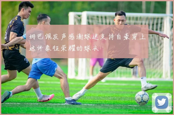 姆巴佩发声感谢球迷支持自豪穿上这件象征荣耀的球衣