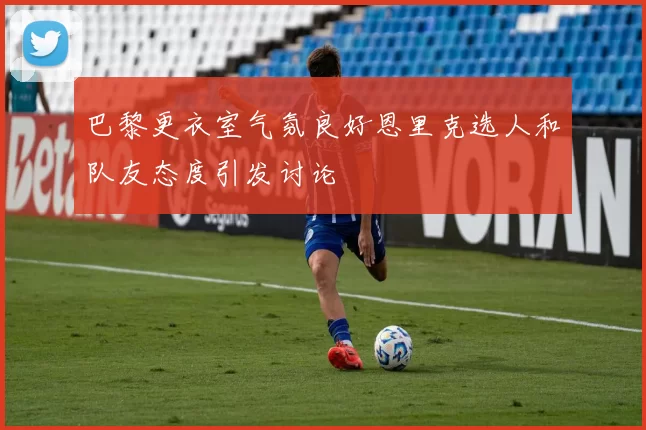 巴黎更衣室气氛良好恩里克选人和队友态度引发讨论