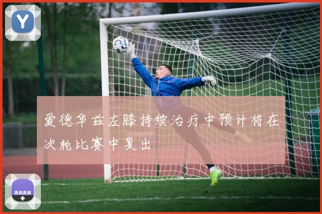 爱德华兹左膝持续治疗中预计将在次轮比赛中复出